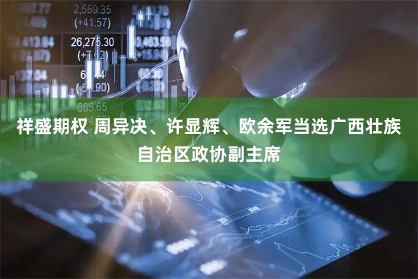 祥盛期权 周异决、许显辉、欧余军当选广西壮族自治区政协副主席