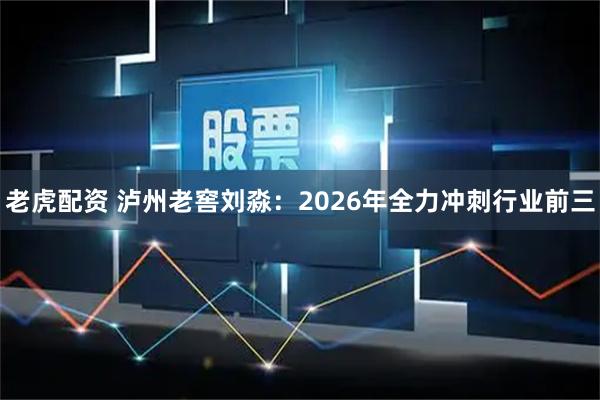 老虎配资 泸州老窖刘淼：2026年全力冲刺行业前三