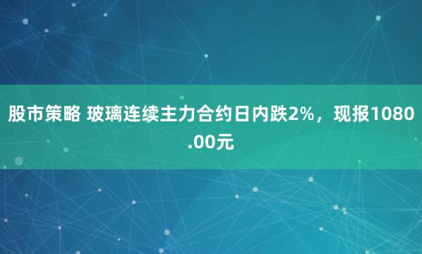 股市策略 玻璃连续主力合约日内跌2%，现报1080.00元
