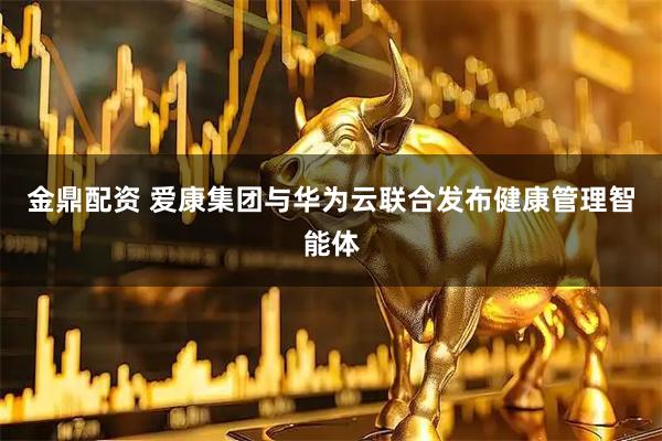 金鼎配资 爱康集团与华为云联合发布健康管理智能体
