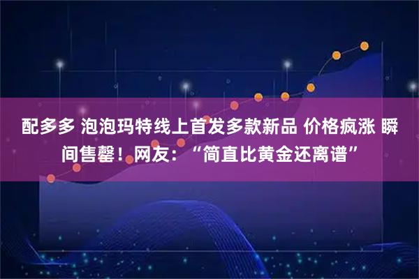 配多多 泡泡玛特线上首发多款新品 价格疯涨 瞬间售罄！网友：“简直比黄金还离谱”