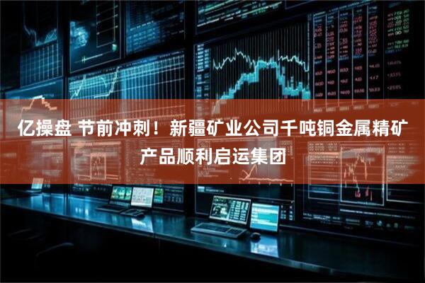 亿操盘 节前冲刺！新疆矿业公司千吨铜金属精矿产品顺利启运集团